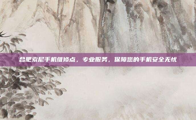 合肥索尼手机维修点,专业服务,保障您的手机安全无忧