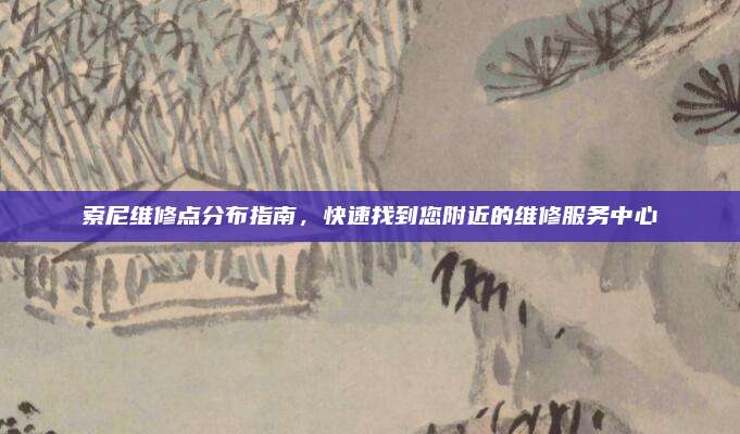 索尼维修点分布指南,快速找到您附近的维修服务中心