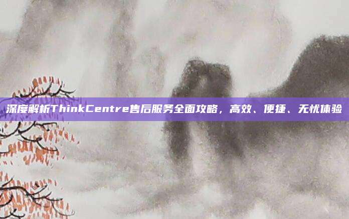 深度解析ThinkCentre售后服务全面攻略，高效、便捷、无忧体验