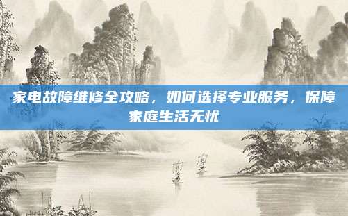 家电故障维修全攻略，如何选择专业服务，保障家庭生活无忧