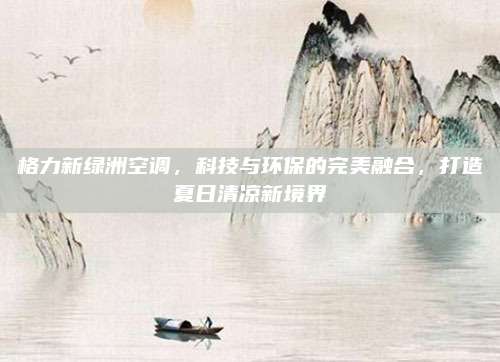 格力新绿洲空调，科技与环保的完美融合，打造夏日清凉新境界