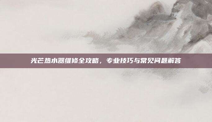 光芒热水器维修全攻略，专业技巧与常见问题解答