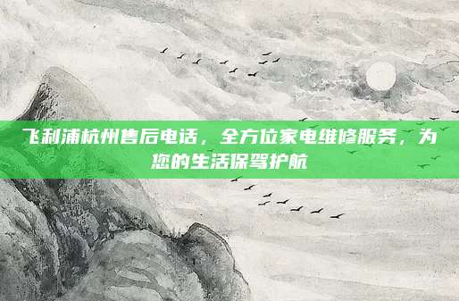 飞利浦杭州售后电话，全方位家电维修服务，为您的生活保驾护航