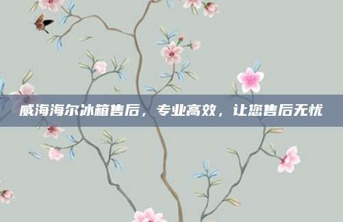 威海海尔冰箱售后，专业高效，让您售后无忧