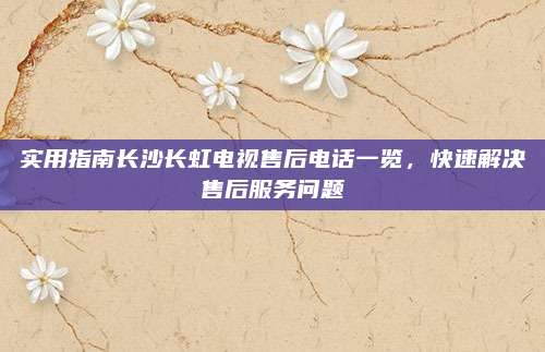 实用指南长沙长虹电视售后电话一览，快速解决售后服务问题