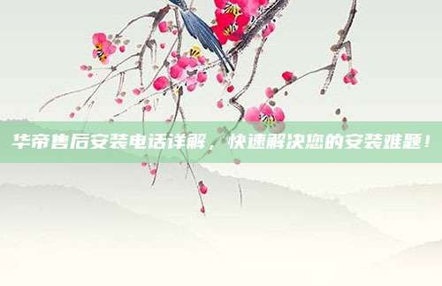 华帝售后安装电话详解，快速解决您的安装难题！