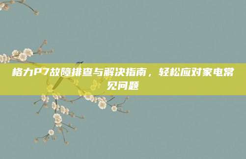 格力P7故障排查与解决指南，轻松应对家电常见问题