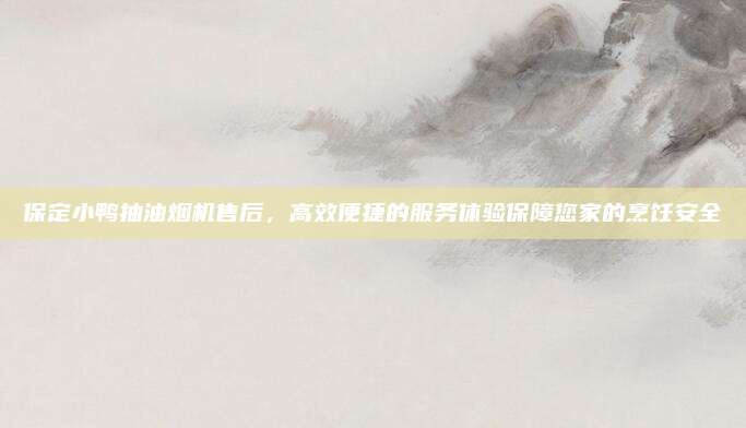 保定小鸭抽油烟机售后，高效便捷的服务体验保障您家的烹饪安全