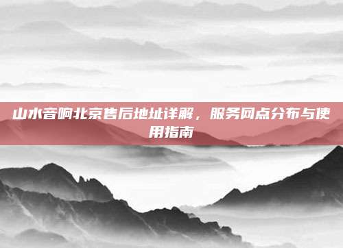 山水音响北京售后地址详解,服务网点分布与使用指南