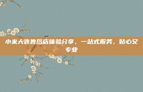 小米大连售后店体验分享，一站式服务，贴心又专业