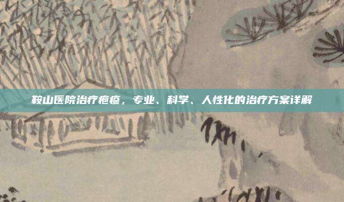 鞍山医院治疗疱疹，专业、科学、人性化的治疗方案详解