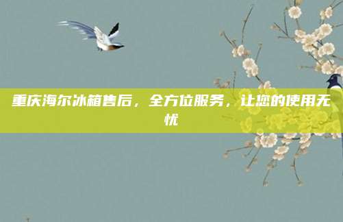 重庆海尔冰箱售后，全方位服务，让您的使用无忧
