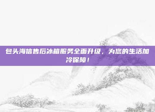 包头海信售后冰箱服务全面升级，为您的生活加冷保障！