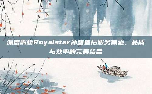 深度解析Royalstar冰箱售后服务体验，品质与效率的完美结合