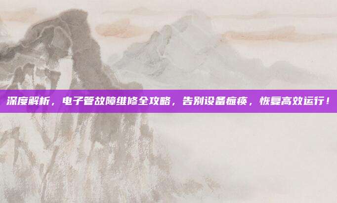 深度解析，电子管故障维修全攻略，告别设备瘫痪，恢复高效运行！