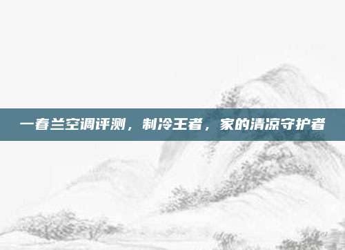 一春兰空调评测,制冷王者,家的清凉守护者