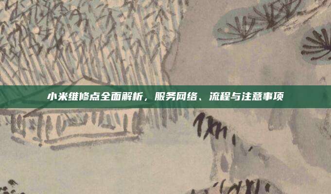 小米维修点全面解析，服务网络、流程与注意事项