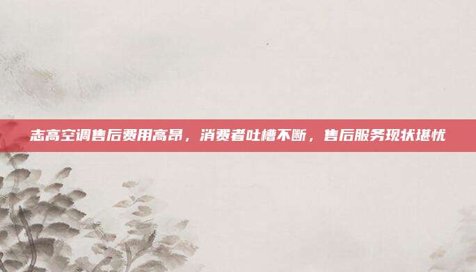 志高空调售后费用高昂，消费者吐槽不断，售后服务现状堪忧