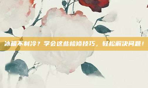冰箱不制冷?学会这些检修技巧,轻松解决问题!