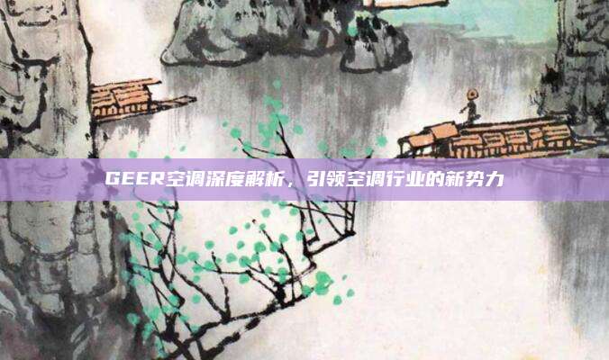 GEER空调深度解析，引领空调行业的新势力
