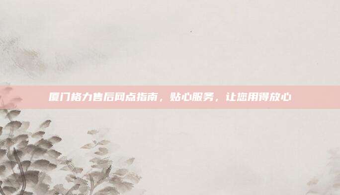 厦门格力售后网点指南,贴心服务,让您用得放心
