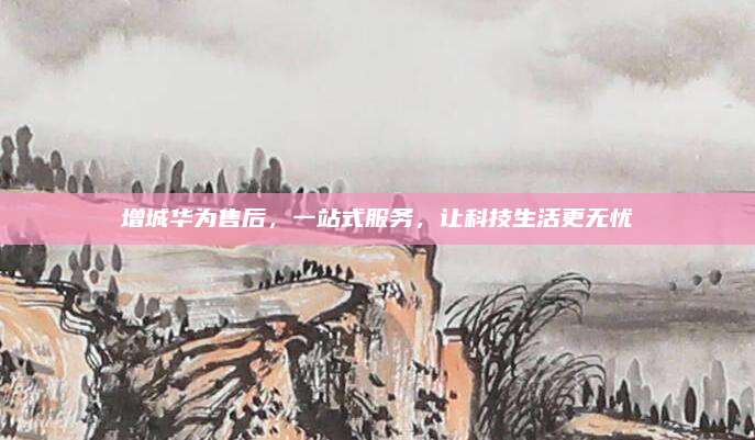 增城华为售后，一站式服务，让科技生活更无忧
