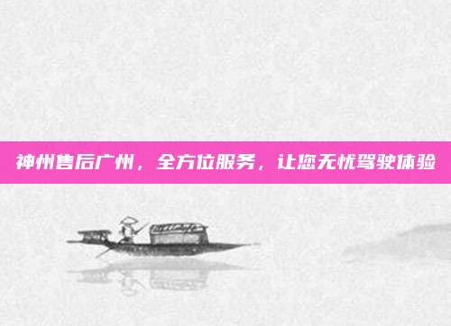 神州售后广州，全方位服务，让您无忧驾驶体验