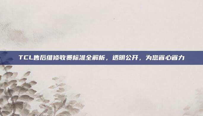 TCL售后维修收费标准全解析，透明公开，为您省心省力