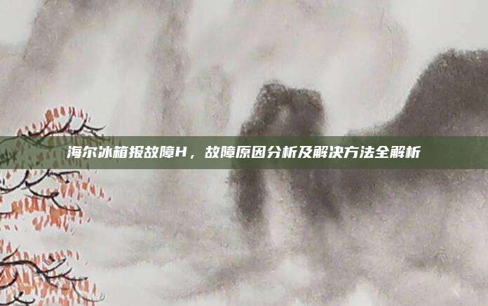 海尔冰箱报故障H，故障原因分析及解决方法全解析
