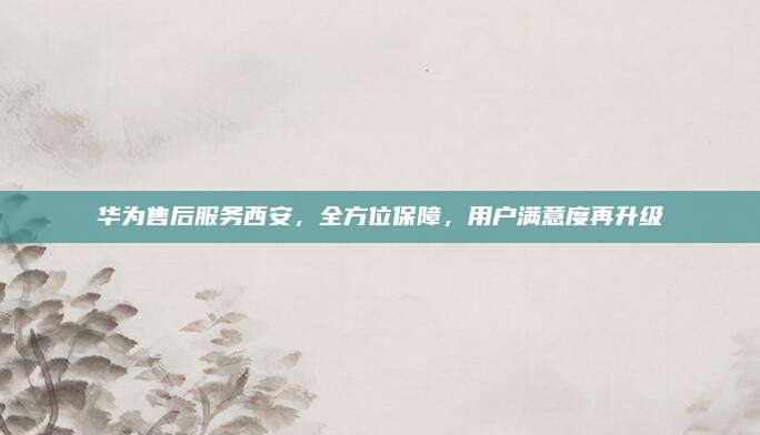 华为售后服务西安,全方位保障,用户满意度再升级