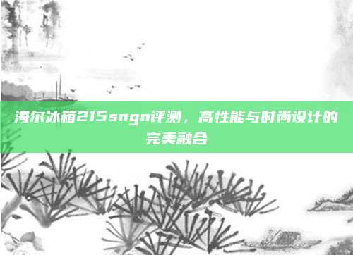 海尔冰箱215sngn评测，高性能与时尚设计的完美融合