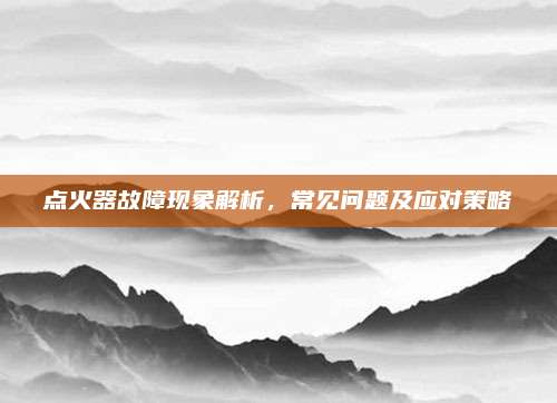 点火器故障现象解析，常见问题及应对策略