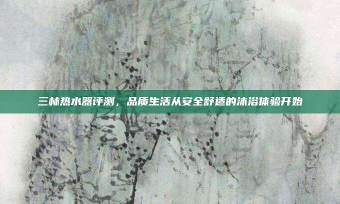 三林热水器评测，品质生活从安全舒适的沐浴体验开始