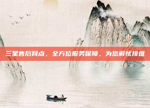 三星售后网点，全方位服务保障，为您解忧排难