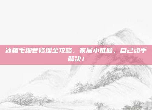 冰箱毛细管修理全攻略,家居小难题,自己动手解决!
