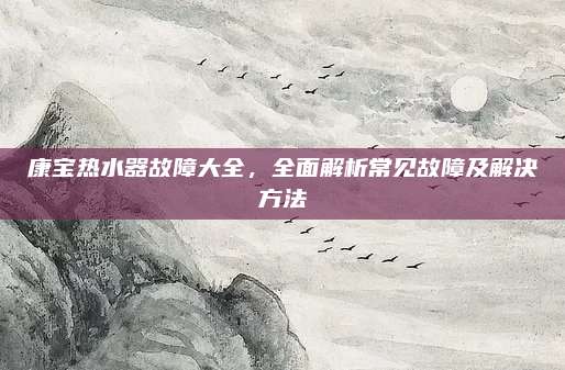 康宝热水器故障大全,全面解析常见故障及解决方法