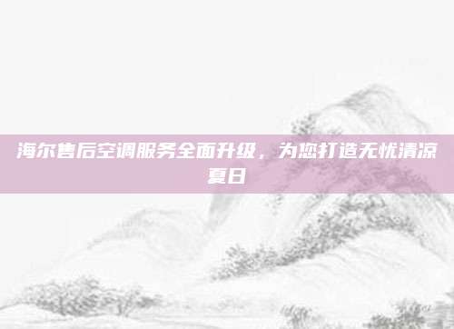 海尔售后空调服务全面升级,为您打造无忧清凉夏日