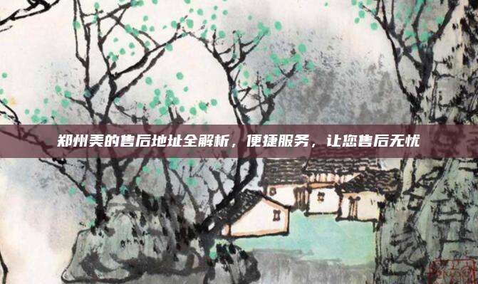 郑州美的售后地址全解析,便捷服务,让您售后无忧