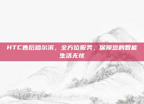 HTC售后哈尔滨,全方位服务,保障您的智能生活无忧
