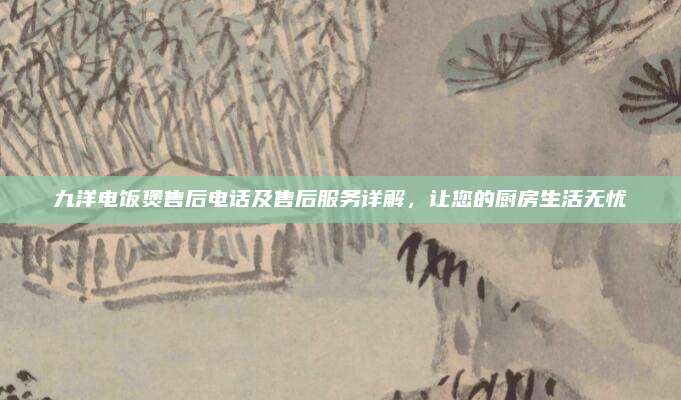 九洋电饭煲售后电话及售后服务详解,让您的厨房生活无忧