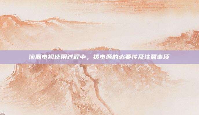 液晶电视使用过程中，拔电源的必要性及注意事项