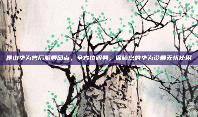 昆山华为售后服务网点，全方位服务，保障您的华为设备无忧使用