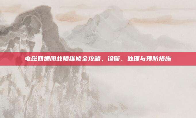 电磁四通阀故障维修全攻略，诊断、处理与预防措施