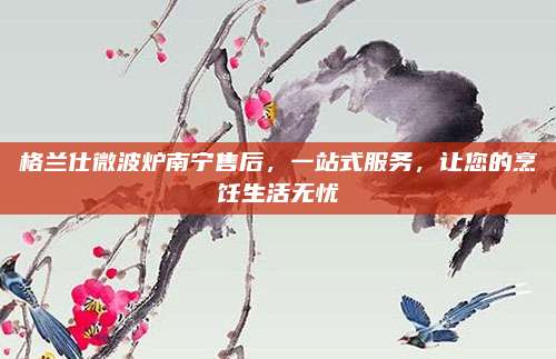 格兰仕微波炉南宁售后,一站式服务,让您的烹饪生活无忧