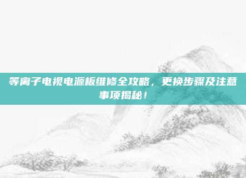 等离子电视电源板维修全攻略，更换步骤及注意事项揭秘！