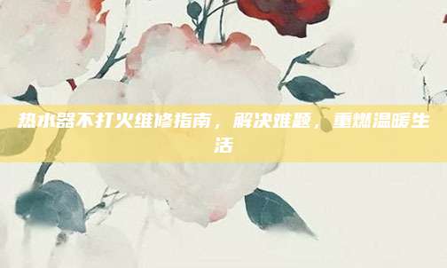 热水器不打火维修指南，解决难题，重燃温暖生活