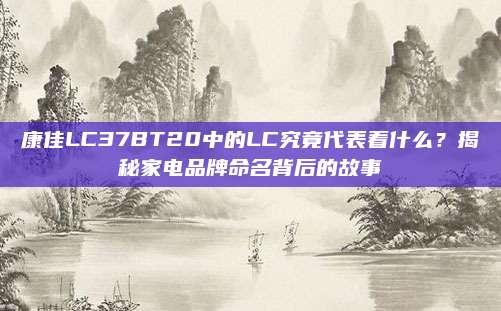 康佳LC37BT20中的LC究竟代表着什么？揭秘家电品牌命名背后的故事