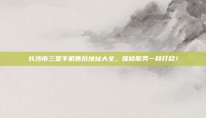 长沙市三星手机售后地址大全，维修服务一网打尽！