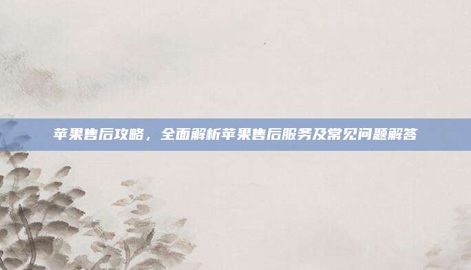 苹果售后攻略，全面解析苹果售后服务及常见问题解答