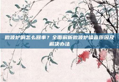 微波炉响怎么回事？全面解析微波炉噪音原因及解决办法